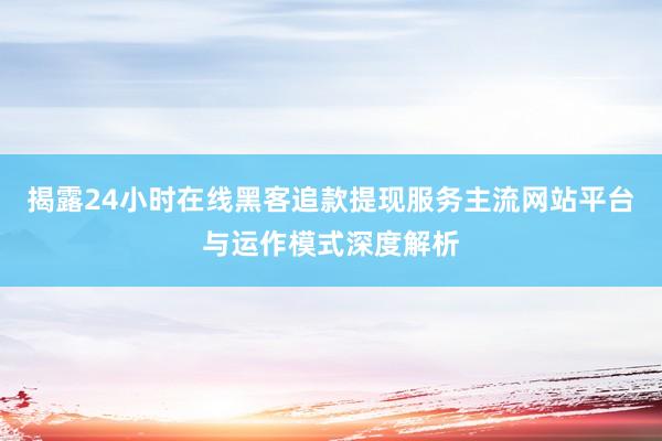揭露24小时在线黑客追款提现服务主流网站平台与运作模式深度解析