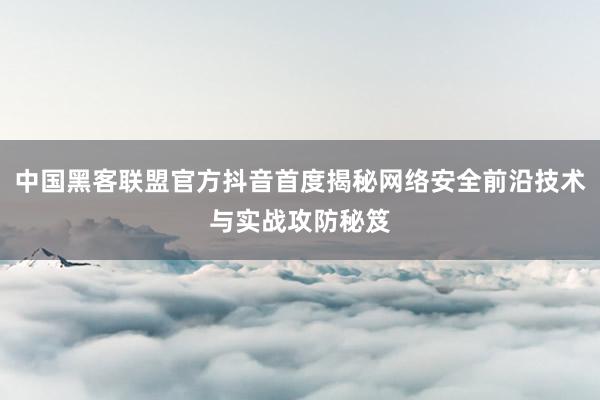 中国黑客联盟官方抖音首度揭秘网络安全前沿技术与实战攻防秘笈