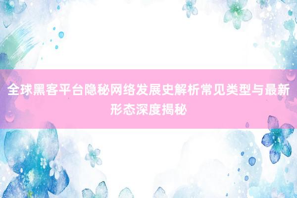 全球黑客平台隐秘网络发展史解析常见类型与最新形态深度揭秘