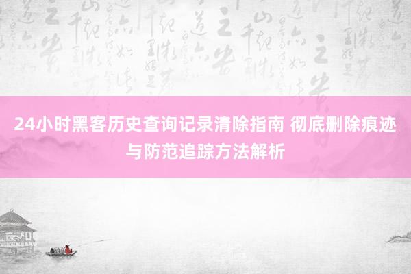 24小时黑客历史查询记录清除指南 彻底删除痕迹与防范追踪方法解析