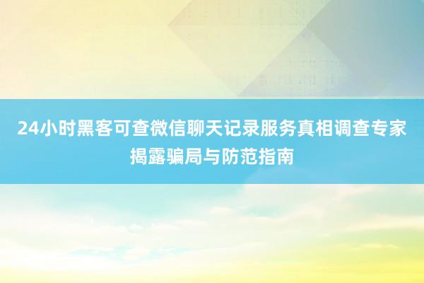 24小时黑客可查微信聊天记录服务真相调查专家揭露骗局与防范指南