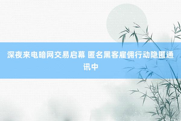深夜来电暗网交易启幕 匿名黑客雇佣行动隐匿通讯中